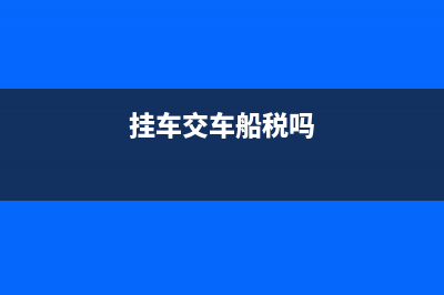 挂车需要交车船税吗?(挂车交车船税吗)