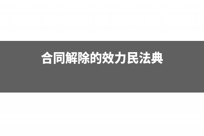 合同解除的效力是什么(合同解除的效力民法典)