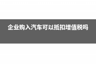 企业购入汽车可以抵扣增值税进项税额吗(企业购入汽车可以抵扣增值税吗)