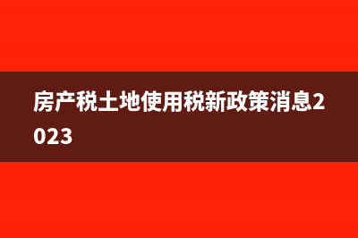 房产税、土地使用税的申报时间是什么?(房产税土地使用税新政策消息2023)