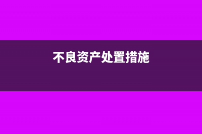 不良资产处置的涉税有哪些?(不良资产处置措施)