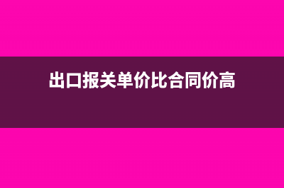 出口报关单价比平时高会有什么风险吗(出口报关单价比合同价高)