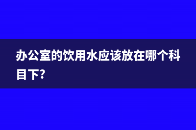 办公饮用水如何进行税务处理(办公室的饮用水应该放在哪个科目下?)
