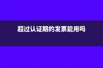 超过认证期的发票如何来处理(超过认证期的发票能用吗)