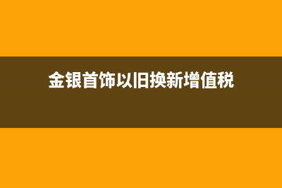 金银首饰以旧换新增值税是多少?(金银首饰以旧换新增值税)