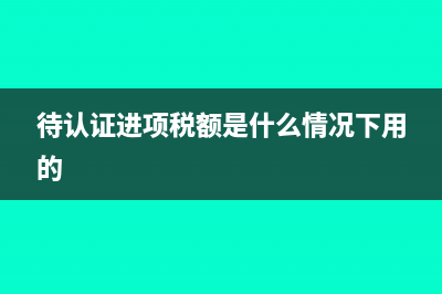 待认证进项税额是什么情况下用的?(待认证进项税额是什么情况下用的)