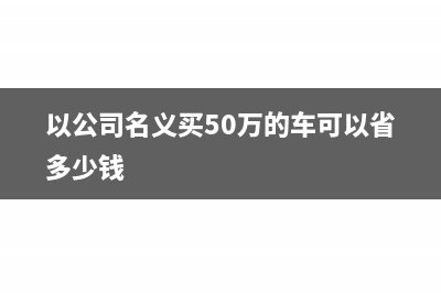 以公司名义买50万的车可以抵多少税(以公司名义买50万的车可以省多少钱)