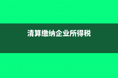 企业清算所得纳税申报表怎么填(清算缴纳企业所得税)