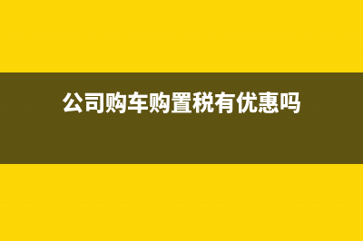 公司购车购置税可以抵扣吗?(公司购车购置税有优惠吗)