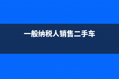 一般纳税人销售固定资产税率(一般纳税人销售二手车)