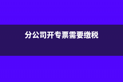 分公司能开专票吗?(分公司开专票需要缴税)