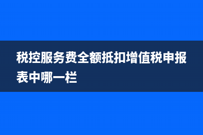 税控服务费全额抵扣会计处理(税控服务费全额抵扣增值税申报表中哪一栏)