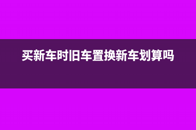 购进新车旧车置换账务处理怎么做(买新车时旧车置换新车划算吗)