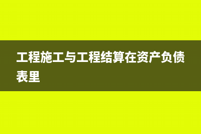 工程施工与工程结算的核算怎么做(工程施工与工程结算在资产负债表里)