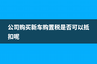 公司购买新车购置税是否可以抵扣(公司购买新车购置税是否可以抵扣呢)
