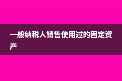 一般纳税人销售房地产开专票还是普票怎么确认(一般纳税人销售使用过的固定资产)