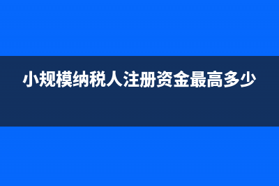 小规模纳税人注册资本需要缴税吗(小规模纳税人注册资金最高多少)