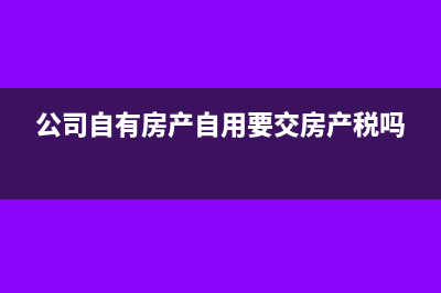 公司自有的房产出租缴纳几种税(公司自有房产自用要交房产税吗)
