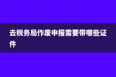 去税务局作废代开发票需要带什么资料(去税务局作废申报需要带哪些证件)
