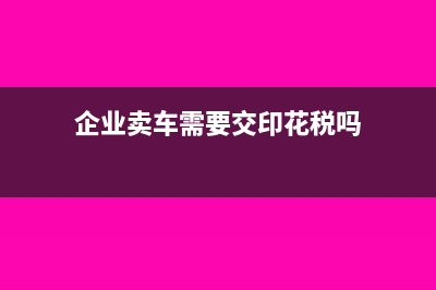 企业卖车需要交什么税?(企业卖车需要交印花税吗)