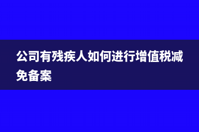 公司有残疾人如何免税?(公司有残疾人如何进行增值税减免备案)