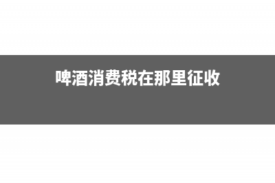 啤酒消费税在那个环节纳税(啤酒消费税在那里征收)