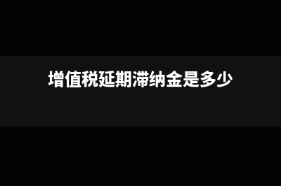 增值税延期滞纳金有上限吗?(增值税延期滞纳金是多少)
