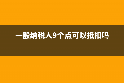 一般纳税人9个点的税有哪些(一般纳税人9个点可以抵扣吗)
