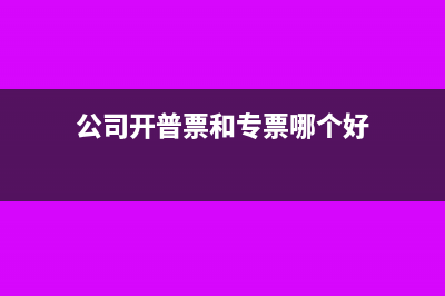 公司开普票和专票的区别(公司开普票和专票哪个好)
