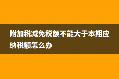 附加税减免税额为什么不能为零(附加税减免税额不能大于本期应纳税额怎么办)