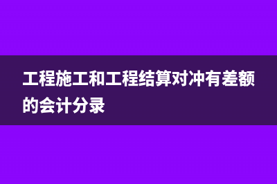 工程施工和工程结算在报表中怎么体现(工程施工和工程结算对冲有差额的会计分录)