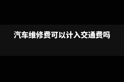 汽车维修费可以加计抵减吗(汽车维修费可以计入交通费吗)