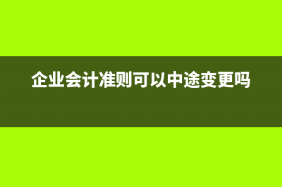 企业会计准则可以变更吗(企业会计准则可以中途变更吗)