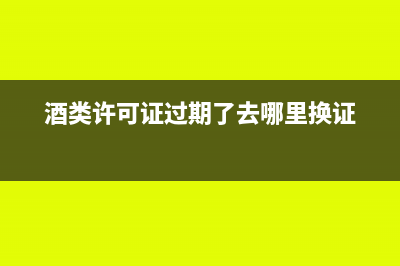 酒类许可证过期了怎么办(酒类许可证过期了去哪里换证)