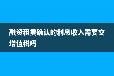 融资租赁确认的5个条件(融资租赁确认的利息收入需要交增值税吗)