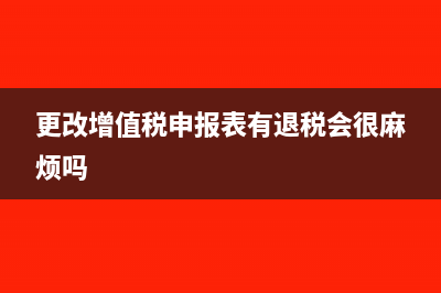 更改增值税申报表退回的税怎么入账(更改增值税申报表有退税会很麻烦吗)