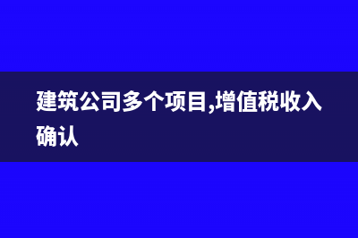 建筑公司多个项目如何做账(建筑公司多个项目,增值税收入确认)