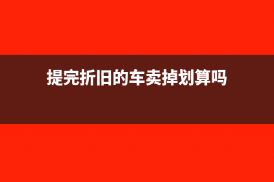 提完折旧的车卖掉怎么做账(提完折旧的车卖掉划算吗)