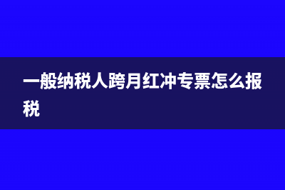 一般纳税人跨月冲红如何申报(一般纳税人跨月红冲专票怎么报税)