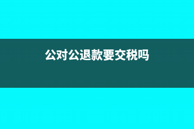 公对公退款必须退回原账户吗(公对公退款要交税吗)