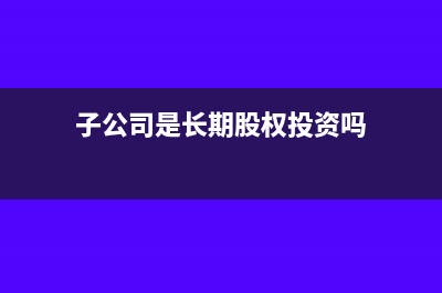 子公司是长期投资科目吗(子公司是长期股权投资吗)