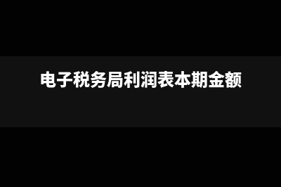 电子税务局利润表怎么填(电子税务局利润表本期金额)