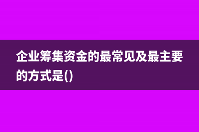 企业筹集资金的渠道主要有哪些(企业筹集资金的最常见及最主要的方式是())