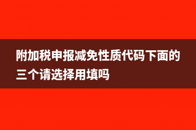 附加税申报减免额大于0怎么填表(附加税申报减免性质代码下面的三个请选择用填吗)