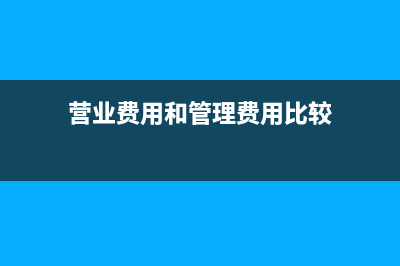 营业费用和管理费用的区别(营业费用和管理费用比较)