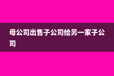 母公司出售子公司怎么处理(母公司出售子公司给另一家子公司)