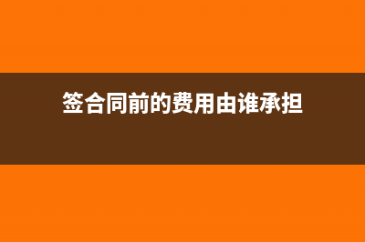 签合同前的费用计费用还是成本(签合同前的费用由谁承担)