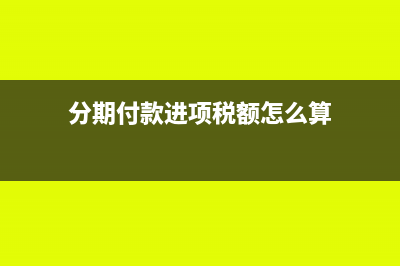 分期付款进项税如何抵扣(分期付款进项税额怎么算)