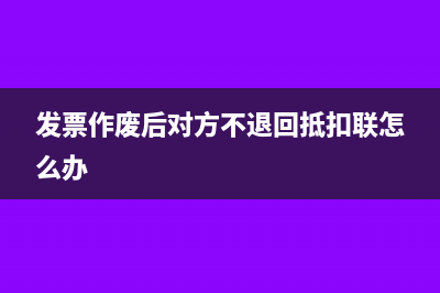 发票作废后对方还能认证吗(发票作废后对方不退回抵扣联怎么办)