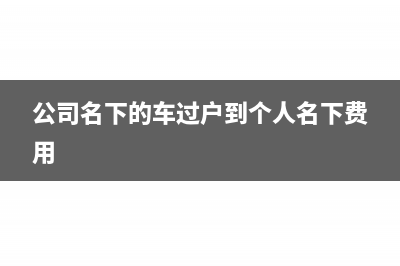 公司名下的车过户到个人需要交什么税(公司名下的车过户到个人名下费用)